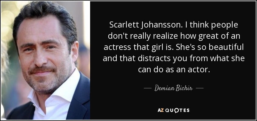 Scarlett Johansson. I think people don't really realize how great of an actress that girl is. She's so beautiful and that distracts you from what she can do as an actor. - Demian Bichir