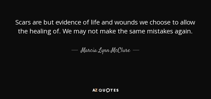 Scars are but evidence of life and wounds we choose to allow the healing of. We may not make the same mistakes again. - Marcia Lynn McClure
