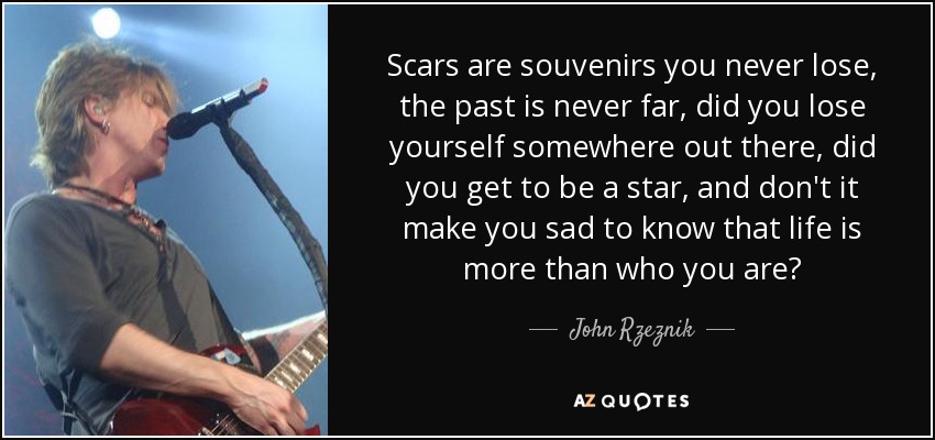 Scars are souvenirs you never lose, the past is never far, did you lose yourself somewhere out there, did you get to be a star, and don't it make you sad to know that life is more than who you are? - John Rzeznik