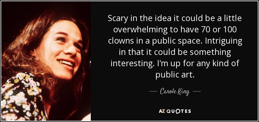 Scary in the idea it could be a little overwhelming to have 70 or 100 clowns in a public space. Intriguing in that it could be something interesting. I'm up for any kind of public art. - Carole King