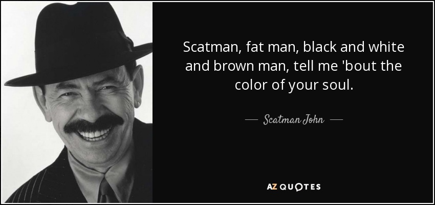 Scatman, fat man, black and white and brown man, tell me 'bout the color of your soul. - Scatman John