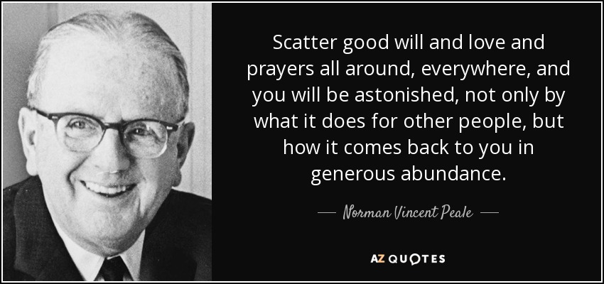 Scatter good will and love and prayers all around, everywhere, and you will be astonished, not only by what it does for other people, but how it comes back to you in generous abundance. - Norman Vincent Peale