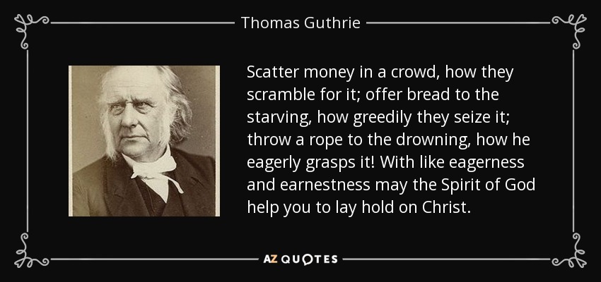 Scatter money in a crowd, how they scramble for it; offer bread to the starving, how greedily they seize it; throw a rope to the drowning, how he eagerly grasps it! With like eagerness and earnestness may the Spirit of God help you to lay hold on Christ. - Thomas Guthrie