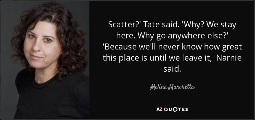 Scatter?' Tate said. 'Why? We stay here. Why go anywhere else?' 'Because we'll never know how great this place is until we leave it,' Narnie said. - Melina Marchetta