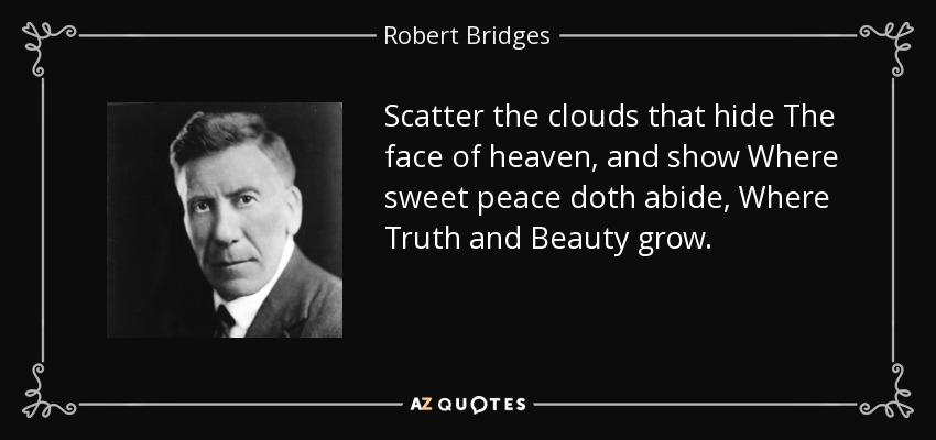 Scatter the clouds that hide The face of heaven, and show Where sweet peace doth abide, Where Truth and Beauty grow. - Robert Bridges