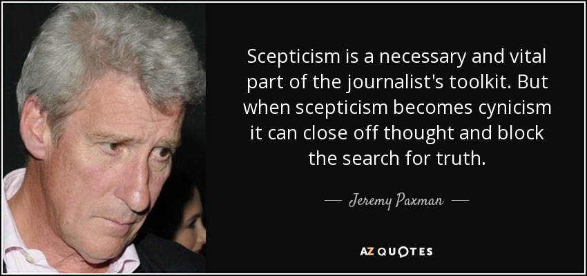 Scepticism is a necessary and vital part of the journalist's toolkit. But when scepticism becomes cynicism it can close off thought and block the search for truth. - Jeremy Paxman