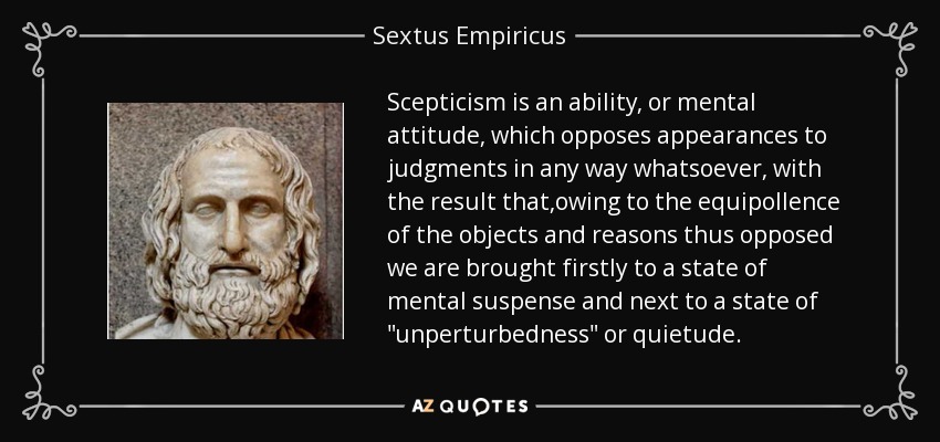 Scepticism is an ability, or mental attitude, which opposes appearances to judgments in any way whatsoever, with the result that,owing to the equipollence of the objects and reasons thus opposed we are brought firstly to a state of mental suspense and next to a state of 