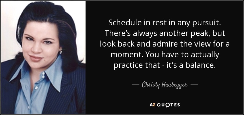 Schedule in rest in any pursuit. There’s always another peak, but look back and admire the view for a moment. You have to actually practice that - it’s a balance. - Christy Haubegger