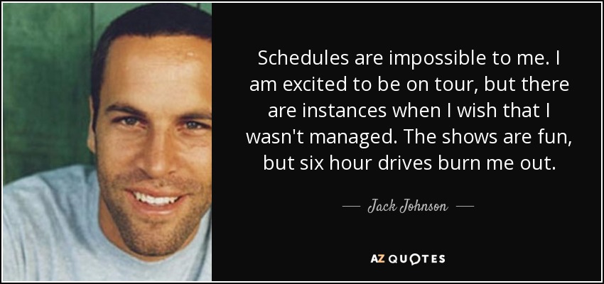 Schedules are impossible to me. I am excited to be on tour, but there are instances when I wish that I wasn't managed. The shows are fun, but six hour drives burn me out. - Jack Johnson