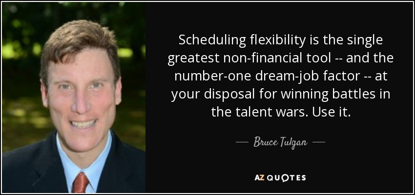 Scheduling flexibility is the single greatest non-financial tool -- and the number-one dream-job factor -- at your disposal for winning battles in the talent wars. Use it. - Bruce Tulgan