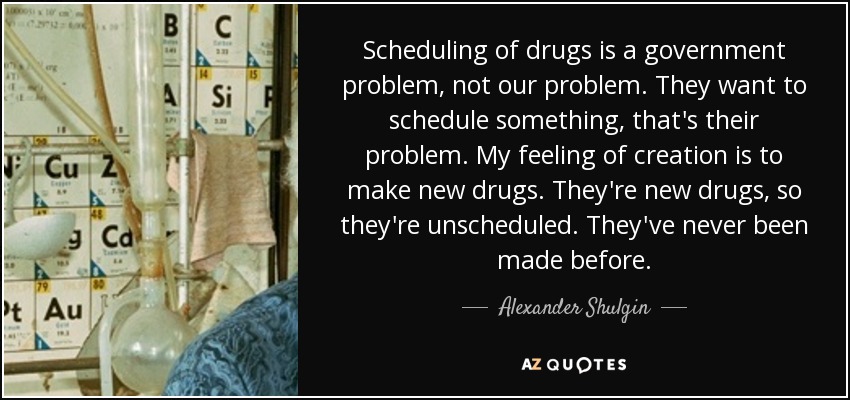 Scheduling of drugs is a government problem, not our problem. They want to schedule something, that's their problem. My feeling of creation is to make new drugs. They're new drugs, so they're unscheduled. They've never been made before. - Alexander Shulgin