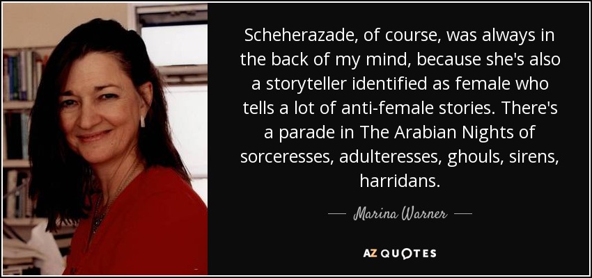 Scheherazade, of course, was always in the back of my mind, because she's also a storyteller identified as female who tells a lot of anti-female stories. There's a parade in The Arabian Nights of sorceresses, adulteresses, ghouls, sirens, harridans. - Marina Warner