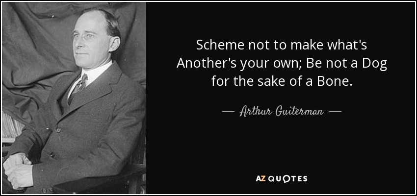 Scheme not to make what's Another's your own; Be not a Dog for the sake of a Bone. - Arthur Guiterman