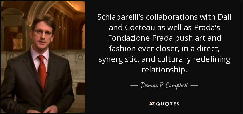 Schiaparelli’s collaborations with Dali and Cocteau as well as Prada’s Fondazione Prada push art and fashion ever closer, in a direct, synergistic, and culturally redefining relationship. - Thomas P. Campbell