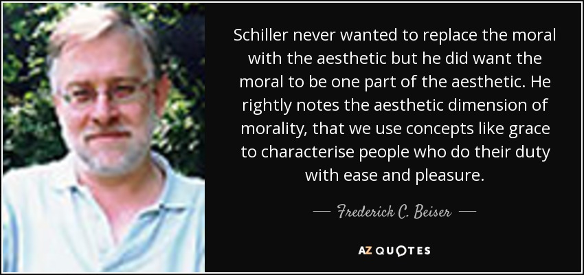 Schiller never wanted to replace the moral with the aesthetic but he did want the moral to be one part of the aesthetic. He rightly notes the aesthetic dimension of morality, that we use concepts like grace to characterise people who do their duty with ease and pleasure. - Frederick C. Beiser