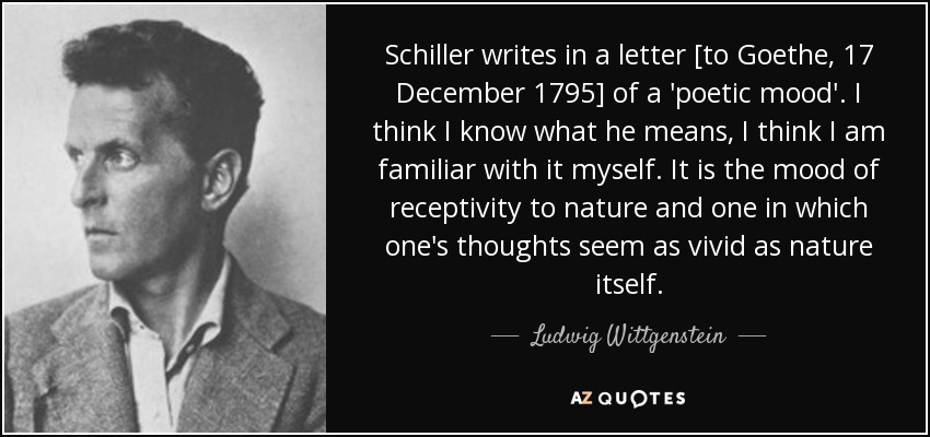 Schiller writes in a letter [to Goethe, 17 December 1795] of a 'poetic mood'. I think I know what he means, I think I am familiar with it myself. It is the mood of receptivity to nature and one in which one's thoughts seem as vivid as nature itself. - Ludwig Wittgenstein