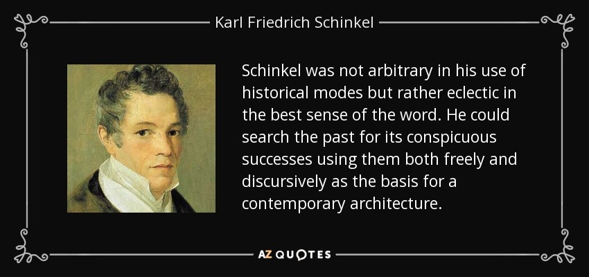 Schinkel was not arbitrary in his use of historical modes but rather eclectic in the best sense of the word. He could search the past for its conspicuous successes using them both freely and discursively as the basis for a contemporary architecture. - Karl Friedrich Schinkel