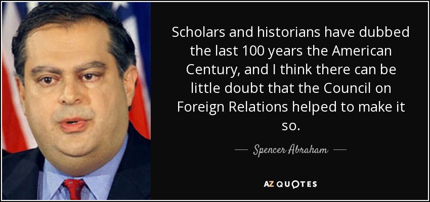 Scholars and historians have dubbed the last 100 years the American Century, and I think there can be little doubt that the Council on Foreign Relations helped to make it so. - Spencer Abraham