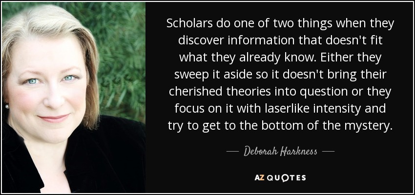 Scholars do one of two things when they discover information that doesn't fit what they already know. Either they sweep it aside so it doesn't bring their cherished theories into question or they focus on it with laserlike intensity and try to get to the bottom of the mystery. - Deborah Harkness
