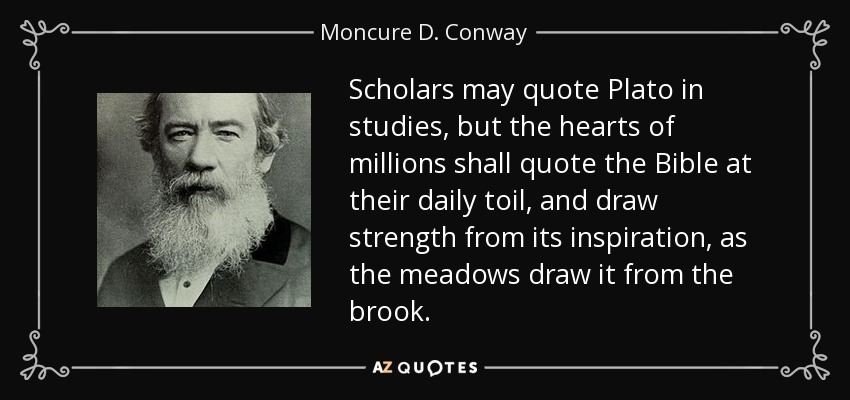 Scholars may quote Plato in studies, but the hearts of millions shall quote the Bible at their daily toil, and draw strength from its inspiration, as the meadows draw it from the brook. - Moncure D. Conway