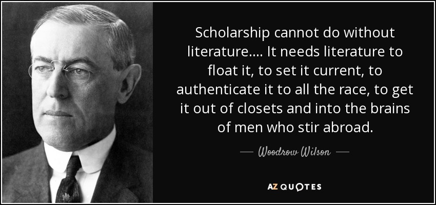 Scholarship cannot do without literature.... It needs literature to float it, to set it current, to authenticate it to all the race, to get it out of closets and into the brains of men who stir abroad. - Woodrow Wilson
