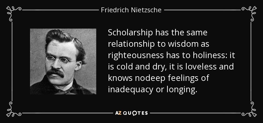 Scholarship has the same relationship to wisdom as righteousness has to holiness: it is cold and dry, it is loveless and knows nodeep feelings of inadequacy or longing. - Friedrich Nietzsche
