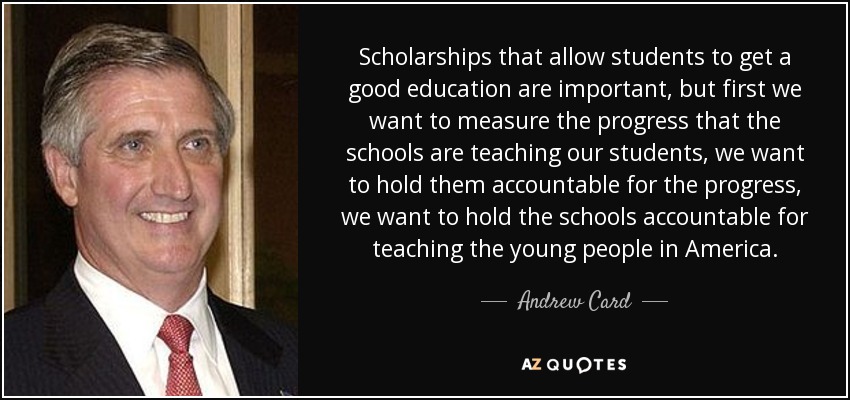 Scholarships that allow students to get a good education are important, but first we want to measure the progress that the schools are teaching our students, we want to hold them accountable for the progress, we want to hold the schools accountable for teaching the young people in America. - Andrew Card