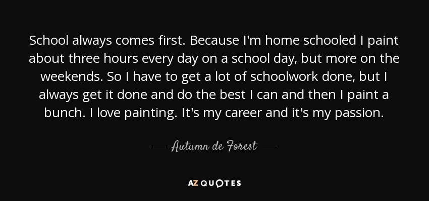 School always comes first. Because I'm home schooled I paint about three hours every day on a school day, but more on the weekends. So I have to get a lot of schoolwork done, but I always get it done and do the best I can and then I paint a bunch. I love painting. It's my career and it's my passion. - Autumn de Forest