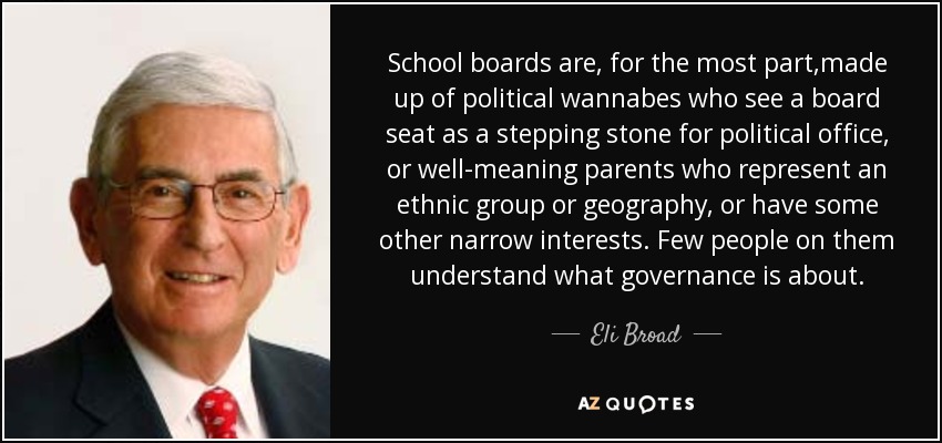 School boards are, for the most part ,made up of political wannabes who see a board seat as a stepping stone for political office, or well-meaning parents who represent an ethnic group or geography, or have some other narrow interests. Few people on them understand what governance is about. - Eli Broad