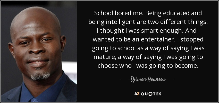 School bored me. Being educated and being intelligent are two different things. I thought I was smart enough. And I wanted to be an entertainer. I stopped going to school as a way of saying I was mature, a way of saying I was going to choose who I was going to become. - Djimon Hounsou