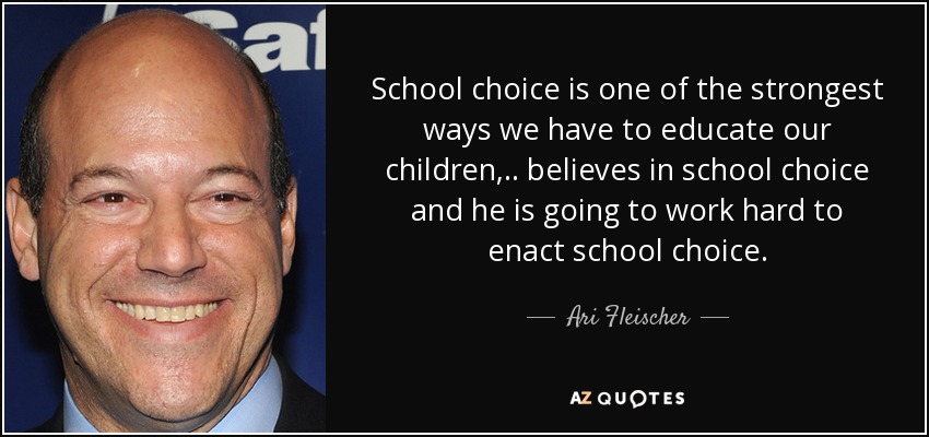 School choice is one of the strongest ways we have to educate our children, .. believes in school choice and he is going to work hard to enact school choice. - Ari Fleischer