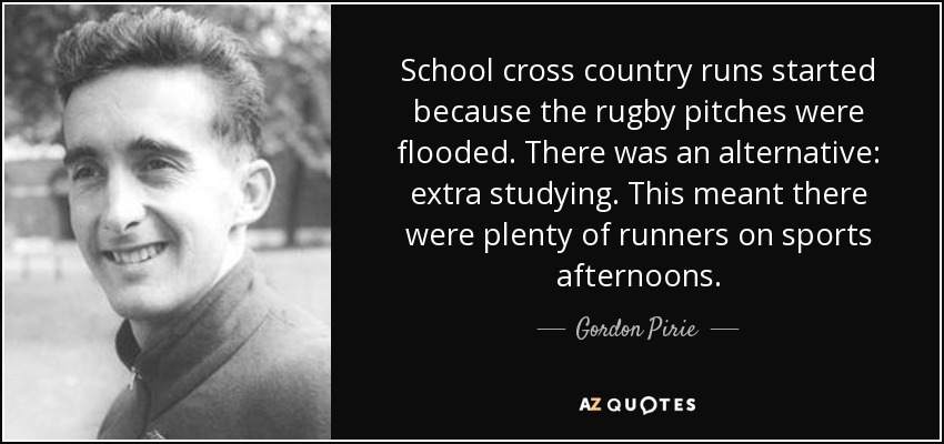 School cross country runs started because the rugby pitches were flooded. There was an alternative: extra studying. This meant there were plenty of runners on sports afternoons. - Gordon Pirie