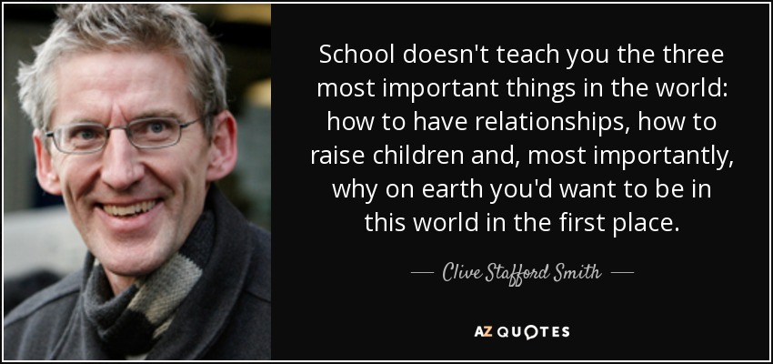 School doesn't teach you the three most important things in the world: how to have relationships, how to raise children and, most importantly, why on earth you'd want to be in this world in the first place. - Clive Stafford Smith