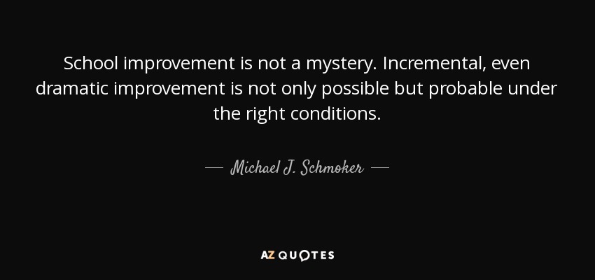School improvement is not a mystery. Incremental, even dramatic improvement is not only possible but probable under the right conditions. - Michael J. Schmoker