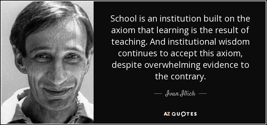 School is an institution built on the axiom that learning is the result of teaching. And institutional wisdom continues to accept this axiom, despite overwhelming evidence to the contrary. - Ivan Illich