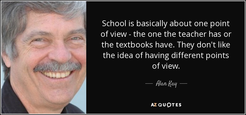 School is basically about one point of view - the one the teacher has or the textbooks have. They don't like the idea of having different points of view. - Alan Kay