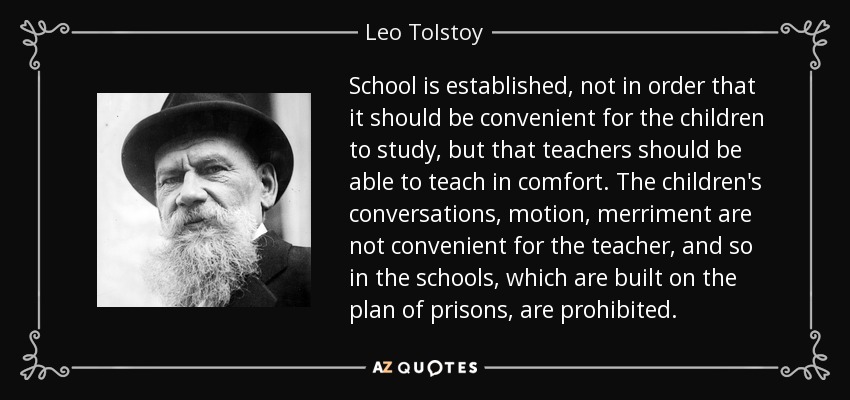 School is established, not in order that it should be convenient for the children to study, but that teachers should be able to teach in comfort. The children's conversations, motion, merriment are not convenient for the teacher, and so in the schools, which are built on the plan of prisons, are prohibited. - Leo Tolstoy