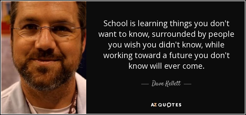 School is learning things you don't want to know, surrounded by people you wish you didn't know, while working toward a future you don't know will ever come. - Dave Kellett