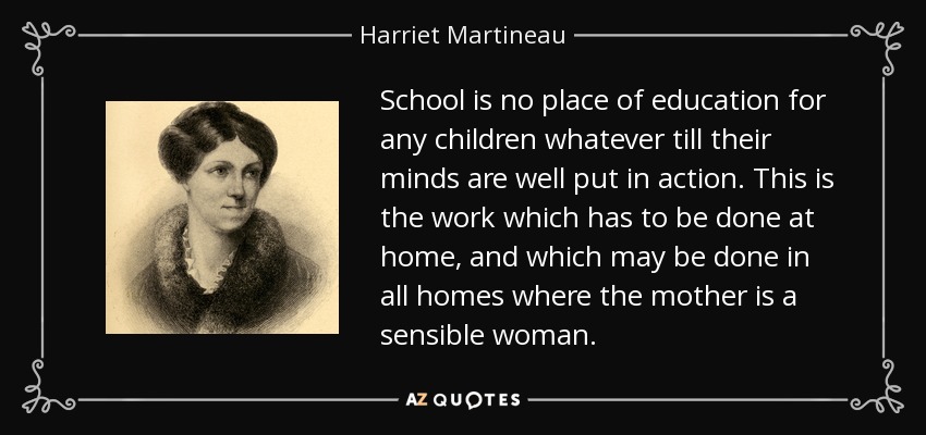 School is no place of education for any children whatever till their minds are well put in action. This is the work which has to be done at home, and which may be done in all homes where the mother is a sensible woman. - Harriet Martineau