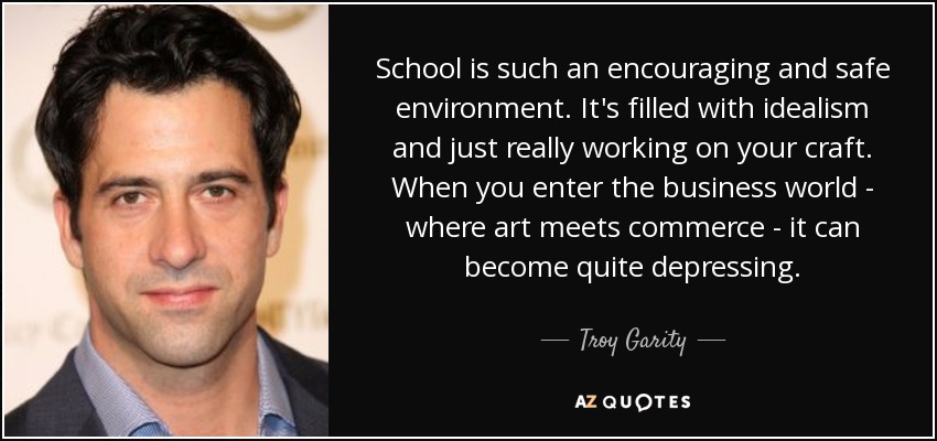 School is such an encouraging and safe environment. It's filled with idealism and just really working on your craft. When you enter the business world - where art meets commerce - it can become quite depressing. - Troy Garity