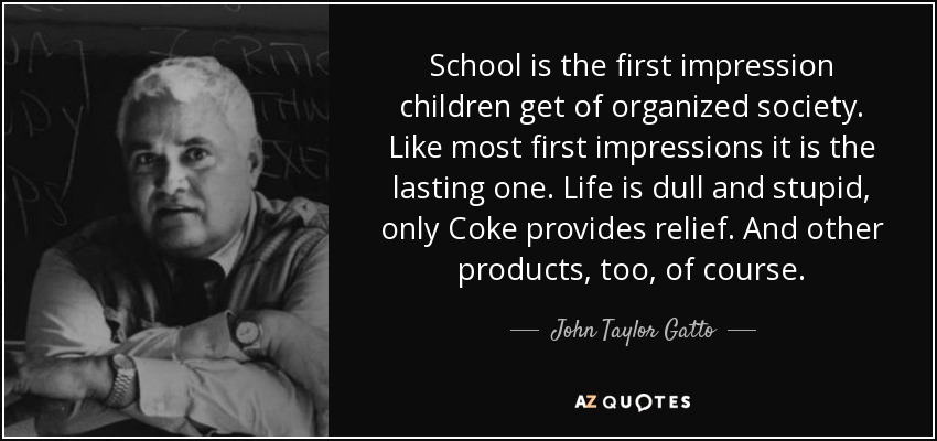School is the first impression children get of organized society. Like most first impressions it is the lasting one. Life is dull and stupid, only Coke provides relief. And other products, too, of course. - John Taylor Gatto
