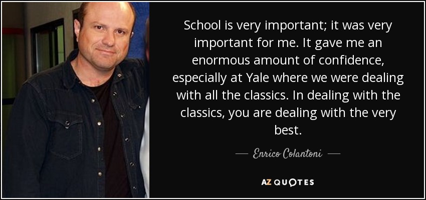 School is very important; it was very important for me. It gave me an enormous amount of confidence, especially at Yale where we were dealing with all the classics. In dealing with the classics, you are dealing with the very best. - Enrico Colantoni