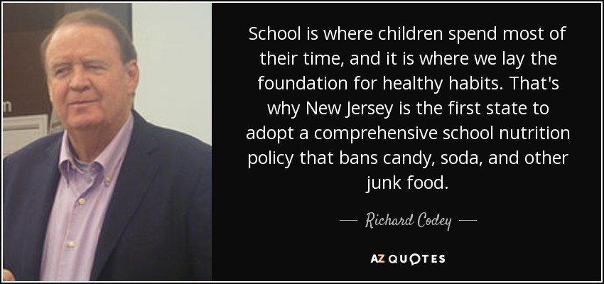 School is where children spend most of their time, and it is where we lay the foundation for healthy habits. That's why New Jersey is the first state to adopt a comprehensive school nutrition policy that bans candy, soda, and other junk food. - Richard Codey