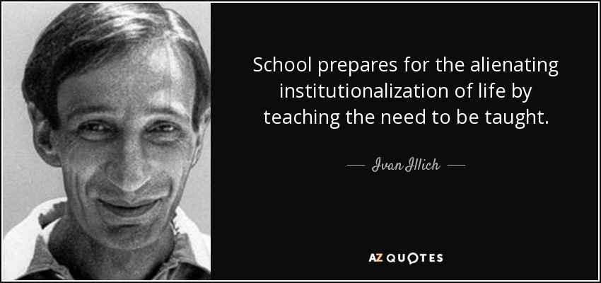 School prepares for the alienating institutionalization of life by teaching the need to be taught. - Ivan Illich