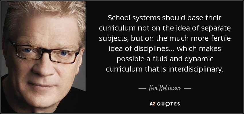 School systems should base their curriculum not on the idea of separate subjects, but on the much more fertile idea of disciplines... which makes possible a fluid and dynamic curriculum that is interdisciplinary. - Ken Robinson