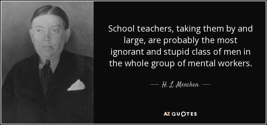 School teachers, taking them by and large, are probably the most ignorant and stupid class of men in the whole group of mental workers. - H. L. Mencken