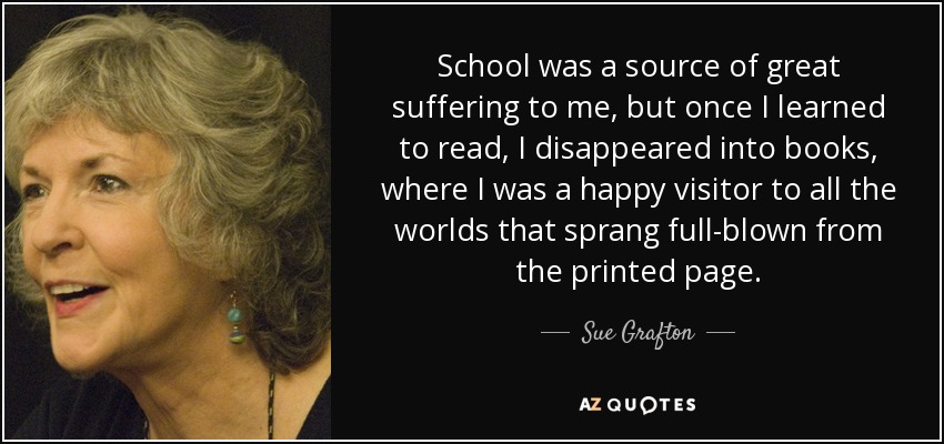 School was a source of great suffering to me, but once I learned to read, I disappeared into books, where I was a happy visitor to all the worlds that sprang full-blown from the printed page. - Sue Grafton