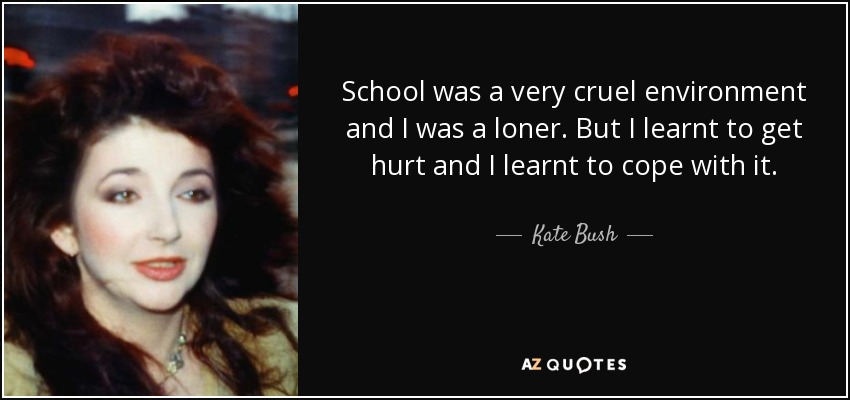 School was a very cruel environment and I was a loner. But I learnt to get hurt and I learnt to cope with it. - Kate Bush