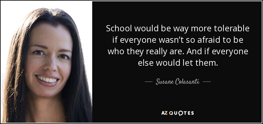 School would be way more tolerable if everyone wasn’t so afraid to be who they really are. And if everyone else would let them. - Susane Colasanti