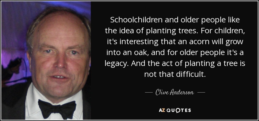 Schoolchildren and older people like the idea of planting trees. For children, it's interesting that an acorn will grow into an oak, and for older people it's a legacy. And the act of planting a tree is not that difficult. - Clive Anderson